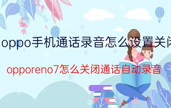 oppo手机通话录音怎么设置关闭 opporeno7怎么关闭通话自动录音？